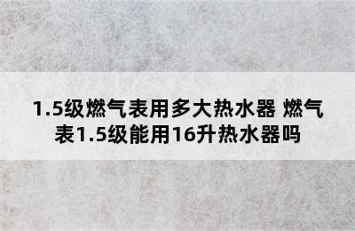 1.5级燃气表用多大热水器 燃气表1.5级能用16升热水器吗